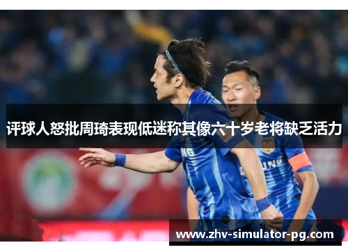 评球人怒批周琦表现低迷称其像六十岁老将缺乏活力