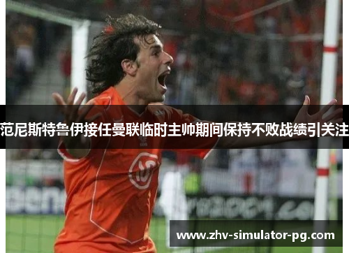 范尼斯特鲁伊接任曼联临时主帅期间保持不败战绩引关注